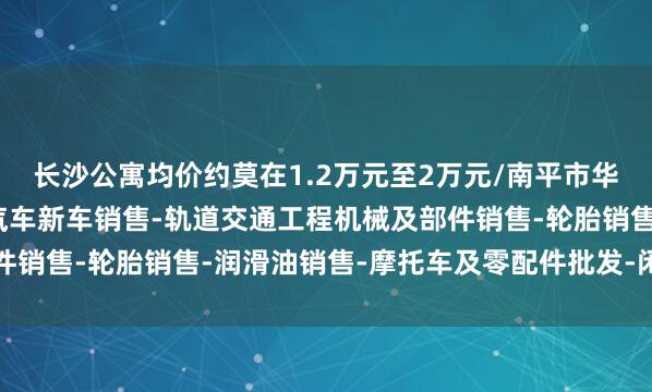 长沙公寓均价约莫在1.2万元至2万元/南平市华佰汽车贸易有限公司-汽车新车销售-轨道交通工程机械及部件销售-轮胎销售-润滑油销售-摩托车及零配件批发-闲居米之间