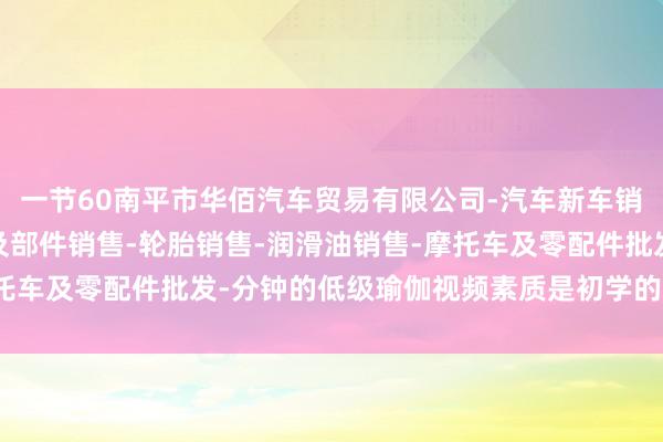 一节60南平市华佰汽车贸易有限公司-汽车新车销售-轨道交通工程机械及部件销售-轮胎销售-润滑油销售-摩托车及零配件批发-分钟的低级瑜伽视频素质是初学的理念念遴荐